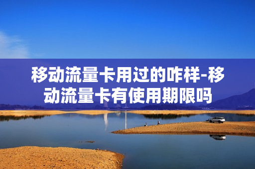 移动流量卡用过的咋样-移动流量卡有使用期限吗