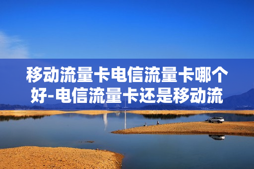 移动流量卡电信流量卡哪个好-电信流量卡还是移动流量卡好