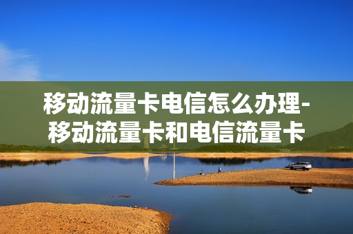 移动流量卡电信怎么办理-移动流量卡和电信流量卡