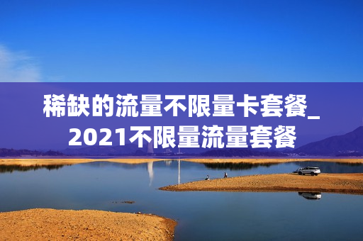 稀缺的流量不限量卡套餐_2021不限量流量套餐