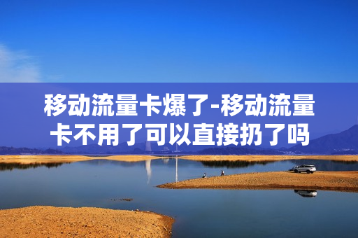 移动流量卡爆了-移动流量卡不用了可以直接扔了吗