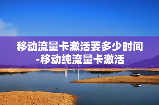 移动流量卡激活要多少时间-移动纯流量卡激活
