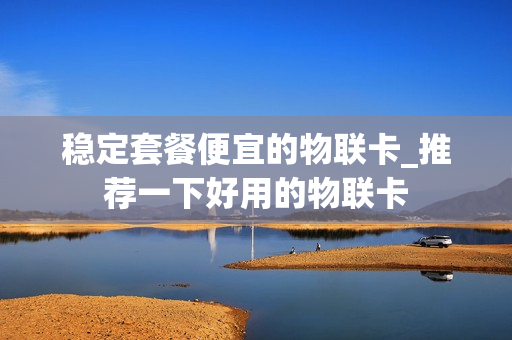 稳定套餐便宜的物联卡_推荐一下好用的物联卡