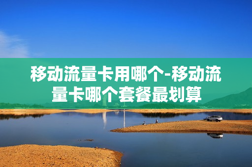 移动流量卡用哪个-移动流量卡哪个套餐最划算