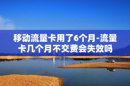 移动流量卡用了6个月-流量卡几个月不交费会失效吗