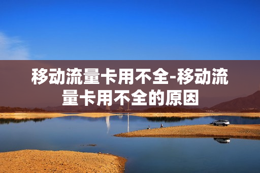 移动流量卡用不全-移动流量卡用不全的原因