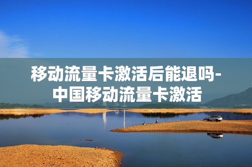 移动流量卡激活后能退吗-中国移动流量卡激活