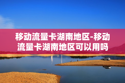 移动流量卡湖南地区-移动流量卡湖南地区可以用吗
