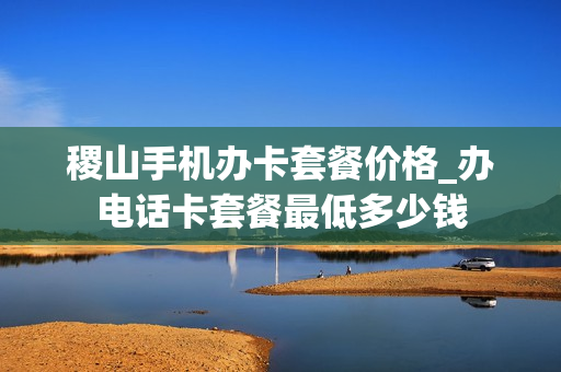 稷山手机办卡套餐价格_办电话卡套餐最低多少钱