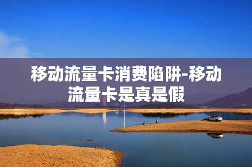 移动流量卡消费陷阱-移动流量卡是真是假