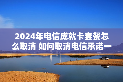 2024年电信成就卡套餐怎么取消 如何取消电信承诺一年的套餐