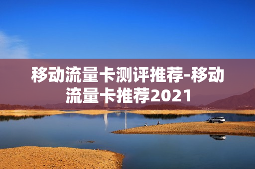 移动流量卡测评推荐-移动流量卡推荐2021
