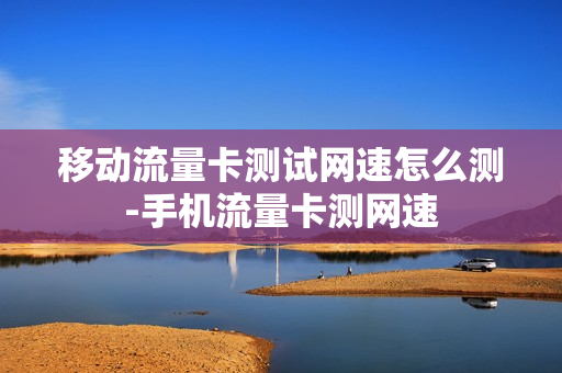 移动流量卡测试网速怎么测-手机流量卡测网速