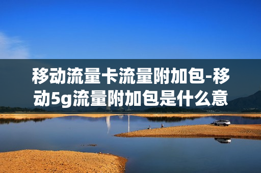 移动流量卡流量附加包-移动5g流量附加包是什么意思