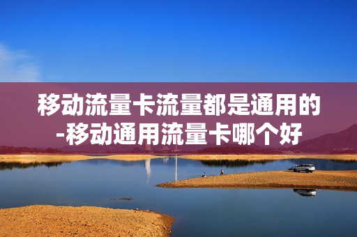 移动流量卡流量都是通用的-移动通用流量卡哪个好
