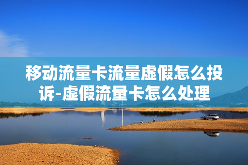 移动流量卡流量虚假怎么投诉-虚假流量卡怎么处理