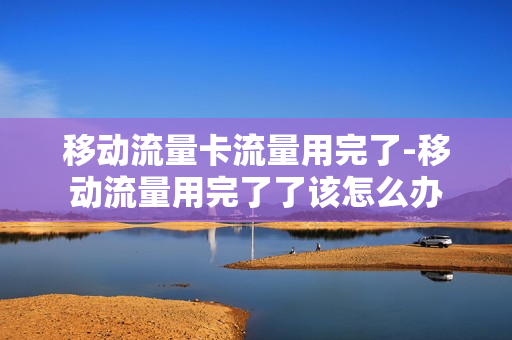 移动流量卡流量用完了-移动流量用完了了该怎么办