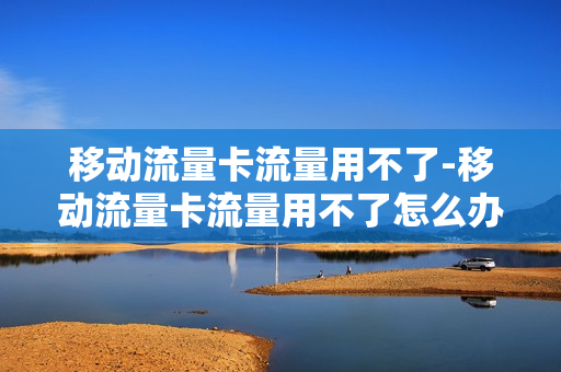 移动流量卡流量用不了-移动流量卡流量用不了怎么办