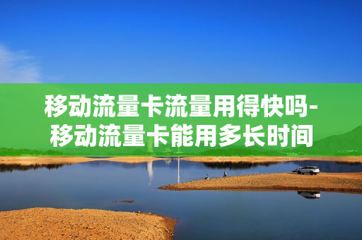 移动流量卡流量用得快吗-移动流量卡能用多长时间