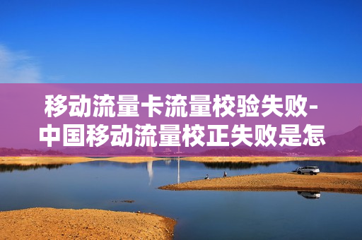 移动流量卡流量校验失败-中国移动流量校正失败是怎么回事