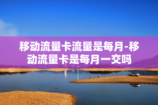 移动流量卡流量是每月-移动流量卡是每月一交吗