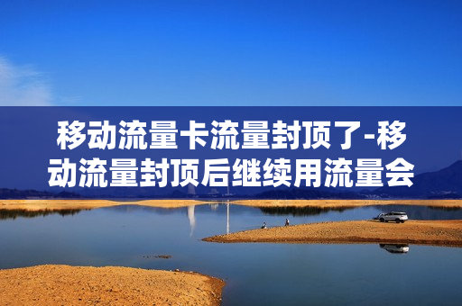 移动流量卡流量封顶了-移动流量封顶后继续用流量会怎样