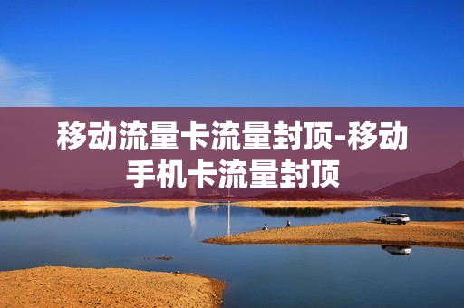 移动流量卡流量封顶-移动手机卡流量封顶