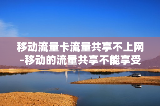移动流量卡流量共享不上网-移动的流量共享不能享受限速不限量