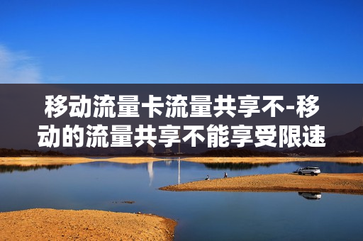 移动流量卡流量共享不-移动的流量共享不能享受限速不限量