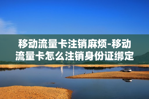 移动流量卡注销麻烦-移动流量卡怎么注销身份证绑定