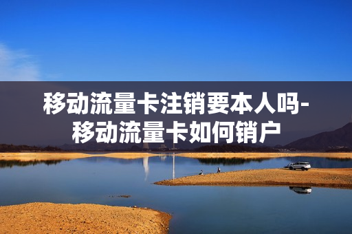 移动流量卡注销要本人吗-移动流量卡如何销户