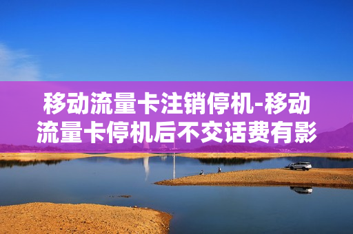 移动流量卡注销停机-移动流量卡停机后不交话费有影响吗