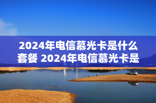 2024年电信慕光卡是什么套餐 2024年电信慕光卡是什么套餐呢
