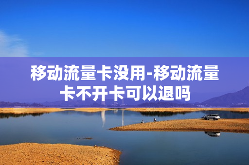 移动流量卡没用-移动流量卡不开卡可以退吗