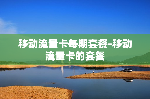 移动流量卡每期套餐-移动流量卡的套餐
