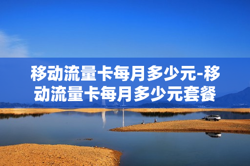 移动流量卡每月多少元-移动流量卡每月多少元套餐