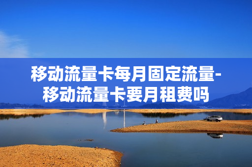 移动流量卡每月固定流量-移动流量卡要月租费吗
