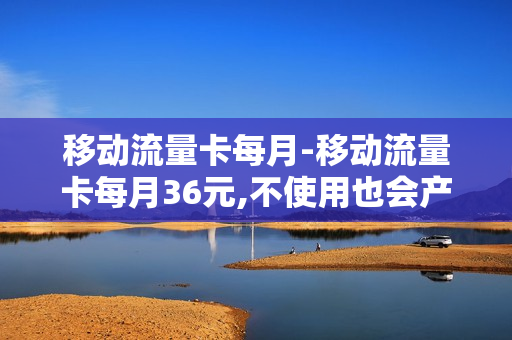 移动流量卡每月-移动流量卡每月36元,不使用也会产生费用吗