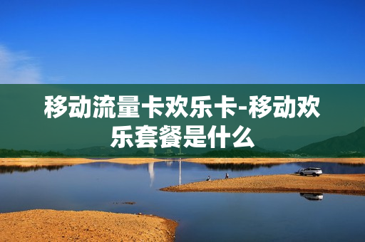移动流量卡欢乐卡-移动欢乐套餐是什么