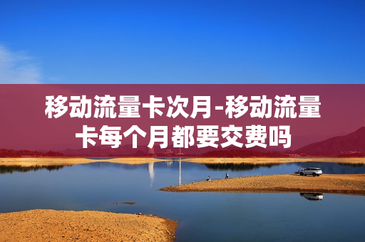 移动流量卡次月-移动流量卡每个月都要交费吗