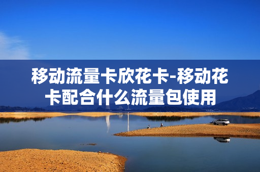 移动流量卡欣花卡-移动花卡配合什么流量包使用
