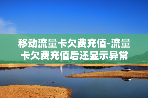 移动流量卡欠费充值-流量卡欠费充值后还显示异常