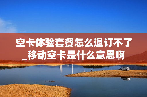 空卡体验套餐怎么退订不了_移动空卡是什么意思啊