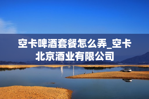 空卡啤酒套餐怎么弄_空卡北京酒业有限公司