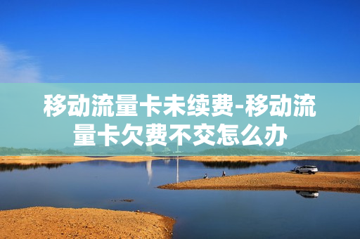 移动流量卡未续费-移动流量卡欠费不交怎么办