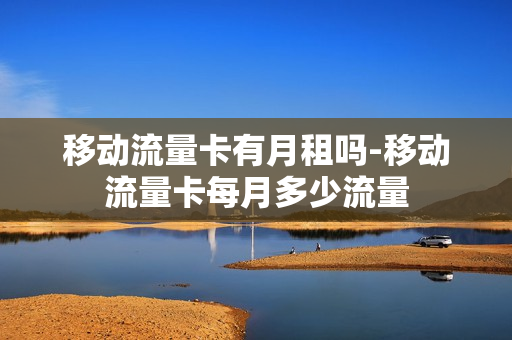 移动流量卡有月租吗-移动流量卡每月多少流量