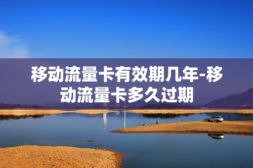 移动流量卡有效期几年-移动流量卡多久过期