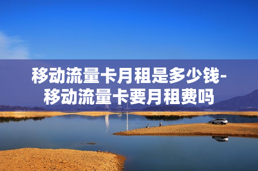移动流量卡月租是多少钱-移动流量卡要月租费吗