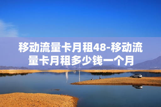 移动流量卡月租48-移动流量卡月租多少钱一个月