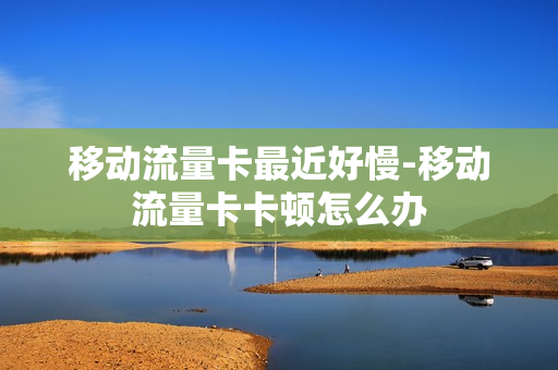 移动流量卡最近好慢-移动流量卡卡顿怎么办